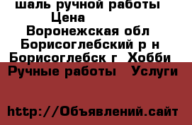 шаль ручной работы › Цена ­ 1 000 - Воронежская обл., Борисоглебский р-н, Борисоглебск г. Хобби. Ручные работы » Услуги   